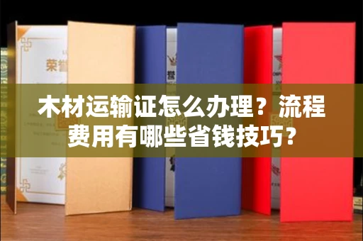 南昌木材运输证怎么办理?流程费用有哪些省钱技巧?
