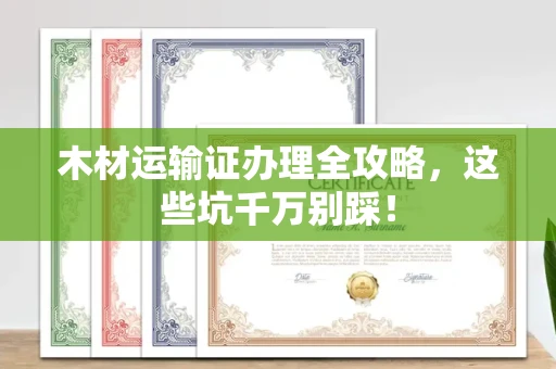 南昌木材运输证办理全攻略,这些坑千万别踩!